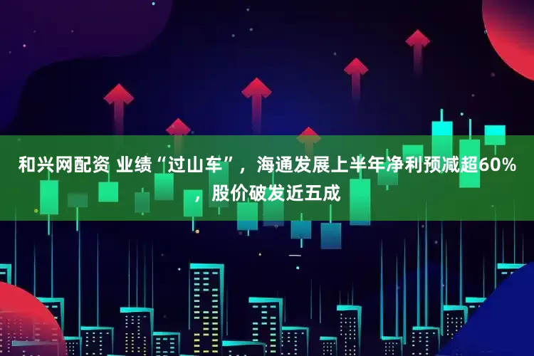 和兴网配资 业绩“过山车”，海通发展上半年净利预减超60%，股价破发近五成