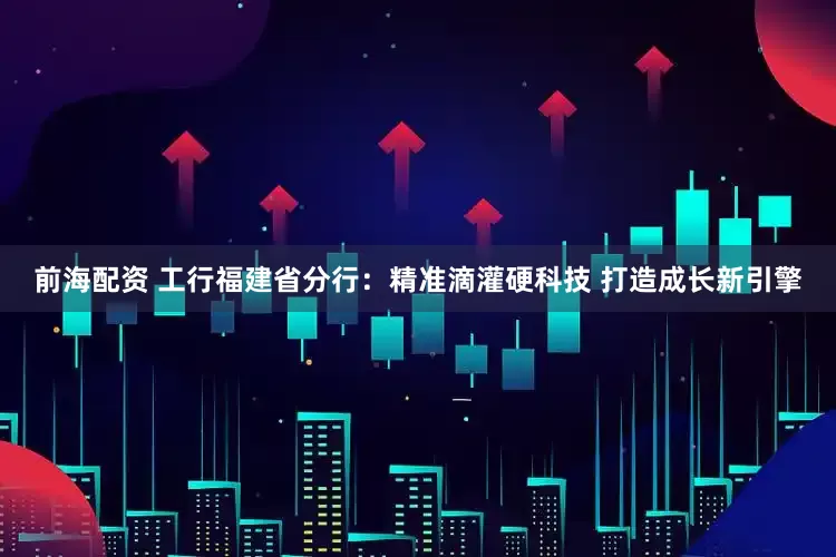 前海配资 工行福建省分行：精准滴灌硬科技 打造成长新引擎