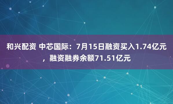 和兴配资 中芯国际：7月15日融资买入1.74亿元，融资融券余额71.51亿元