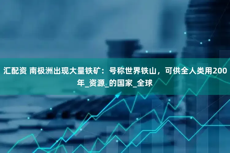 汇配资 南极洲出现大量铁矿：号称世界铁山，可供全人类用200年_资源_的国家_全球