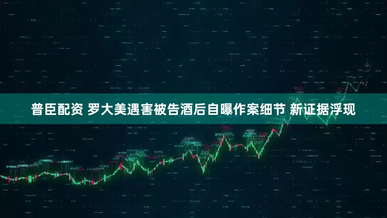 普臣配资 罗大美遇害被告酒后自曝作案细节 新证据浮现