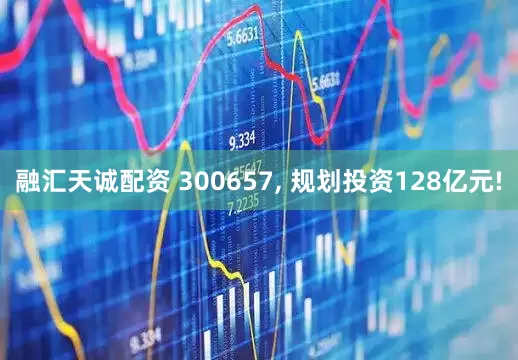 融汇天诚配资 300657, 规划投资128亿元!