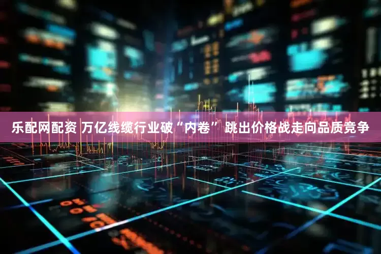 乐配网配资 万亿线缆行业破“内卷” 跳出价格战走向品质竞争