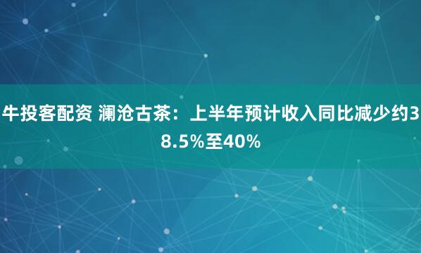 牛投客配资 澜沧古茶：上半年预计收入同比减少约38.5%至40%