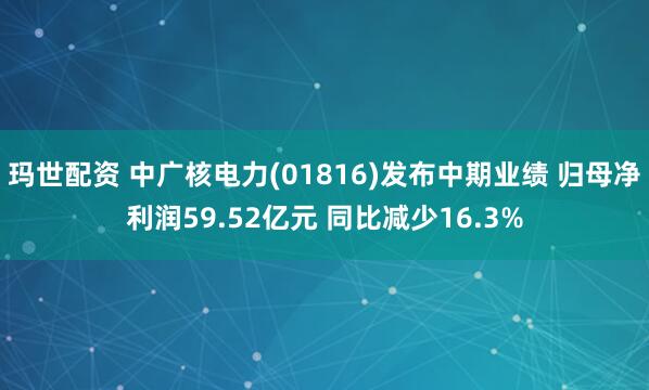 玛世配资 中广核电力(01816)发布中期业绩 归母净利润59.52亿元 同比减少16.3%