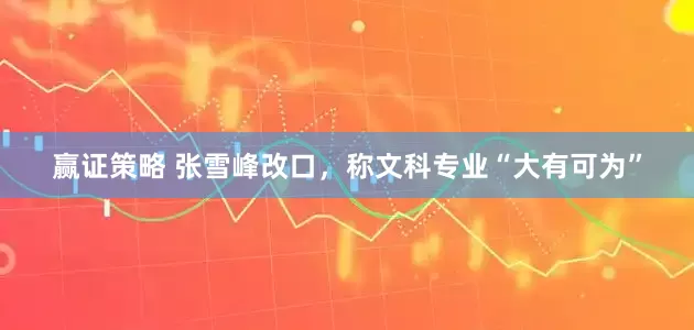 赢证策略 张雪峰改口，称文科专业“大有可为”