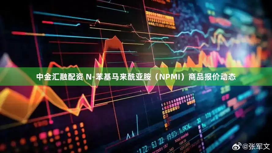 中金汇融配资 N-苯基马来酰亚胺（NPMI）商品报价动态