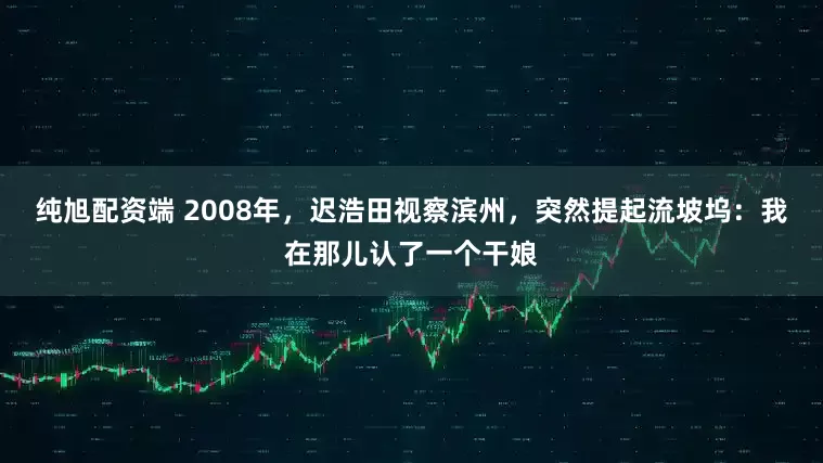 纯旭配资端 2008年，迟浩田视察滨州，突然提起流坡坞：我在那儿认了一个干娘