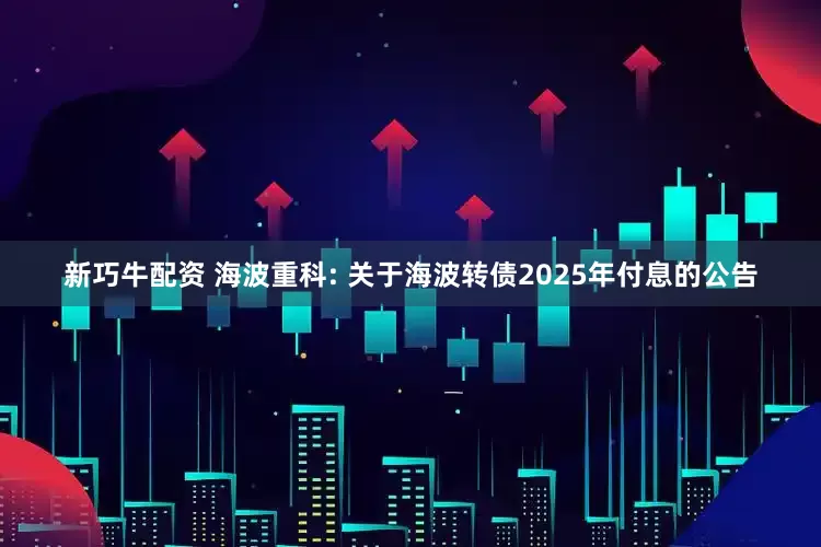 新巧牛配资 海波重科: 关于海波转债2025年付息的公告