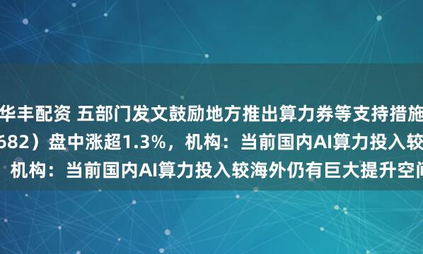 华丰配资 五部门发文鼓励地方推出算力券等支持措施，创业50ETF（159682）盘中涨超1.3%，机构：当前国内AI算力投入较海外仍有巨大提升空间