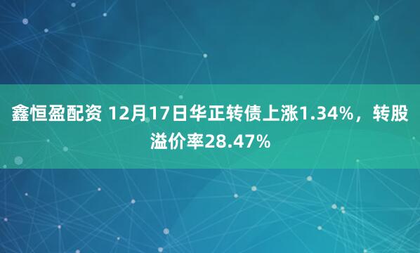 鑫恒盈配资 12月17日华正转债上涨1.34%,转股溢价率28.47%