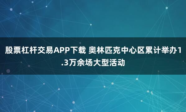 股票杠杆交易APP下载 奥林匹克中心区累计举办1.3万余场大型活动