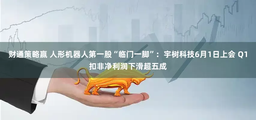 财通策略赢 人形机器人第一股“临门一脚”：宇树科技6月1日上会 Q1扣非净利润下滑超五成